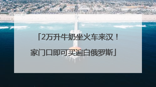 2万升牛奶坐火车来汉！家门口即可买遍白俄罗斯